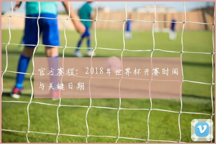 官方赛程:2018年世界杯开赛时间与关键日期
