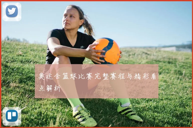 奥运会篮球比赛完整赛程与精彩看点解析